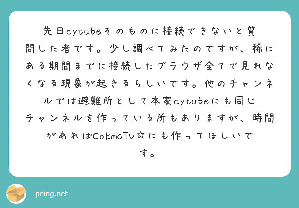 先日cytubeそのものに接続できないと質問した者です。少し調べてみたのですが、稀にある期間までに接続したブラウザ全てで見れなくなる現象が起きるらしいです。他のチャンネルでは避難所として本家cytubeにも同じチャンネルを作っている所もありますが、時間があればCokmaTV☆にも作ってほしいです。