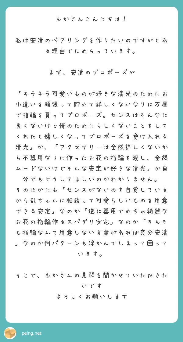 もかさんこんにちは！

私は安清のペアリングを作りたいのですがとある理由でためらっています。

まず、安清のプロポーズが

「キラキラ可愛いものが好きな清光のためにお小遣いを頑張って貯めて詳しくないなりに万屋で指輪を買ってプロポーズ。センスはそんなに良くないけど俺のためにらしくないことをしてくれたと嬉しくなってプロポーズを受け入れる清光」か、「アクセサリーは全然詳しくないから不器用なりに作ったお花の指輪を渡し、全然ムードないけどそんな安定が好きな清光」か自分でもどうしてほしいのかわかりません。
そのほかにも「センスがないのを自覚しているから乱ちゃんに相談して可愛らしいものを用意できる安定」なのか「逆に器用でめちゃ綺麗なお花の指輪作るスパダリ安定」なのか「そもそも指輪なんて用意しない言葉があれば充分安清」なのか何パターンも浮かんでしまって困っています。

そこで、もかさんの見解を聞かせていただきたいです
よろしくお願いします