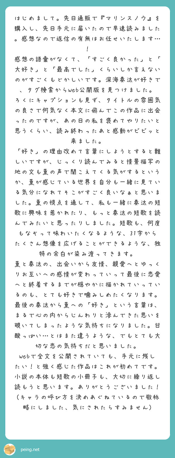 はじめまして。先日通販で『マリンスノウ』を購入し、先日手元に届いたので早速読みました。感想なので返信の有無はお任せいたします…！
感想の語彙がなくて、「すごく良かった」と「大好き」と「最高でした」くらいしか言えないのがすごくもどかしいです。深海奏汰が好きで、タグ検索からWeb公開版を見つけました。ろくにキャプションも見ず、タイトルの雰囲気の良さで何気なく本文に飛んでこの作品に出会ったのですが、あの日の私を褒めてやりたいと思うくらい、読み終わったあと感動がビビッと来ました。
「好き」の理由改めて言葉にしようとすると難しいですが、じっくり読んでみると情景描写の地の文も薫の声で聞こえてくる気がするというか、薫が感じている世界を自分も一緒に見ている気分になれてそこがすごく良いなぁと思いました。薫の視点を通して、私も一緒に奏汰の短歌に興味を惹かれたり、もっと奏汰の短歌を読んでみたいと思ったりしました。短歌も、何度もなぞって味わいたくなるような、31字からたくさん想像を広げることができるような、独特の余白が染み渡ってきます。
薫と奏汰の、出会いから友情、親愛へとゆっくりお互いへの感情が変わっていって最後に恋愛へと終着するまでが穏やかに描かれていっているのも、とても好きで噛みしめたくなります。最後の奏汰から薫への「好き」という言葉は、まるで心の内からじんわりと滲んできた思いを覗いてしまったような気持ちになりました。甘酸っぱい…とはまた違うような、でもとても大切な恋の気持ちだと思いました。
Webで全文を公開されていても、手元に残したい！と強く感じた作品はこれが初めてです。小説の本体も短歌の小冊子も、大切に繰り返し読もうと思います。ありがとうございました！(キャラの呼び方を決めあぐねているので敬称略にしました、気にされたらすみません)