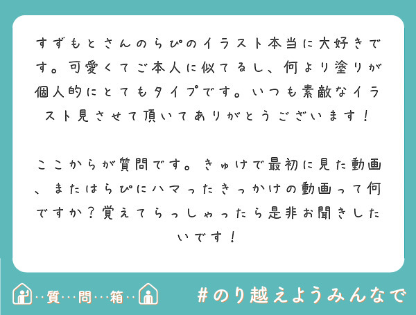 すずもとさんのらぴのイラスト本当に大好きです。可愛くてご本人に似てるし、何より塗りが個人的にとてもタイプです。いつも素敵なイラスト見させて頂いてありがとうございます！

ここからが質問です。きゅけで最初に見た動画、またはらぴにハマったきっかけの動画って何ですか？覚えてらっしゃったら是非お聞きしたいです！