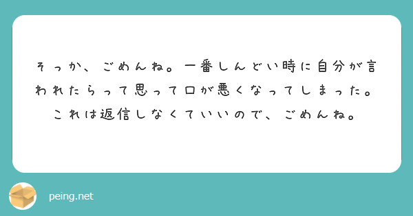 そっか ごめんね 一番しんどい時に自分が言われたらって思って口が悪くなってしまった これは返信しなくていいので Peing 質問箱