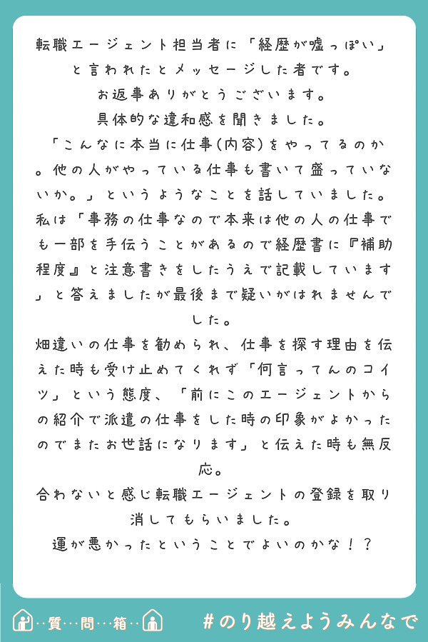 転職エージェント担当者に「経歴が嘘っぽい」と言われたとメッセージした者です。
お返事ありがとうございます。
具体的な違和感を聞きました。
「こんなに本当に仕事(内容)をやってるのか。他の人がやっている仕事も書いて盛っていないか。」というようなことを話していました。
私は「事務の仕事なので本来は他の人の仕事でも一部を手伝うことがあるので経歴書に『補助程度』と注意書きをしたうえで記載しています」と答えましたが最後まで疑いがはれませんでした。
畑違いの仕事を勧められ、仕事を探す理由を伝えた時も受け止めてくれず「何言ってんのコイツ」という態度、「前にこのエージェントからの紹介で派遣の仕事をした時の印象がよかったのでまたお世話になります」と伝えた時も無反応。
合わないと感じ転職エージェントの登録を取り消してもらいました。
運が悪かったということでよいのかな！？