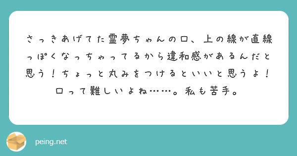 さっきあげてた霊夢ちゃんの口、上の線が直線っぽくなっちゃってるから違和感があるんだと思う！ちょっと丸みをつけるといいと思うよ！
口って難しいよね……。私も苦手。