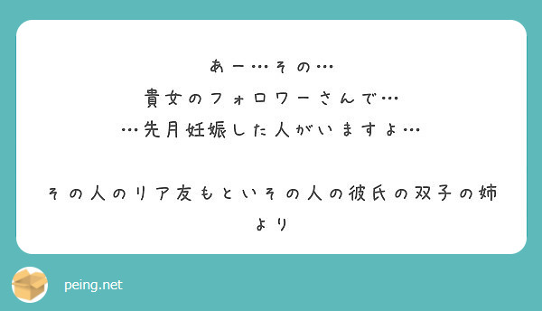 あー…その…
貴女のフォロワーさんで…
…先月妊娠した人がいますよ…

その人のリア友もといその人の彼氏の双子の姉より