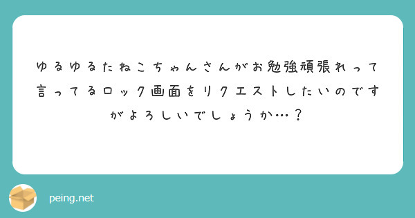 ゆるゆるたねこちゃんさんがお勉強頑張れって言ってるロック画面をリクエストしたいのですがよろしいでしょうか Peing 質問箱