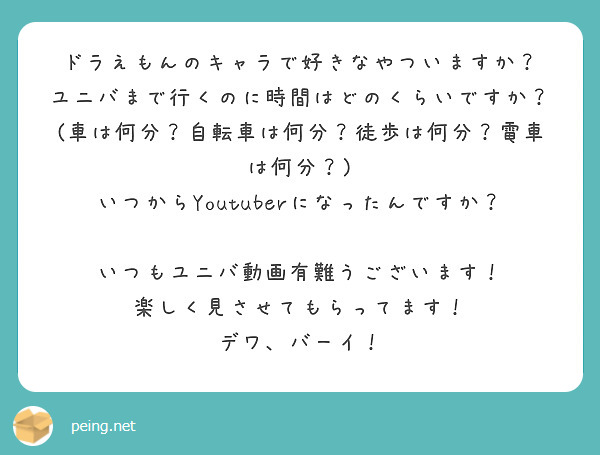 ドラえもんのキャラで好きなやついますか？
ユニバまで行くのに時間はどのくらいですか？
(車は何分？自転車は何分？徒歩は何分？電車は何分？)
いつからYoutuberになったんですか？

いつもユニバ動画有難うございます！
楽しく見させてもらってます！
デワ、バーイ！

