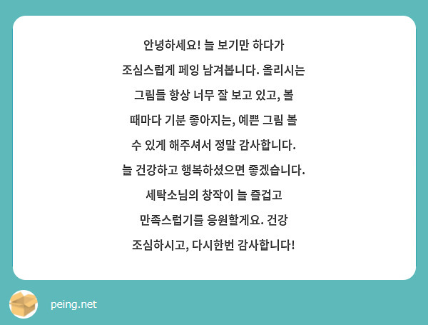 안녕하세요! 늘 보기만 하다가 조심스럽게 페잉 남겨봅니다. 올리시는 그림들 항상 너무 잘 보고 있고, 볼 때마다 기분 좋아지는, 예쁜 그림 볼 수 있게 해주셔서 정말 감사합니다. 늘 건강하고 행복하셨으면 좋겠습니다. 세탁소님의 창작이 늘 즐겁고 만족스럽기를 응원할게요. 건강 조심하시고, 다시한번 감사합니다!