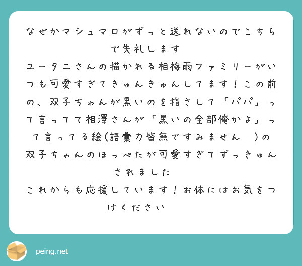なぜかマシュマロがずっと送れないのでこちらで失礼します💦
ユータニさんの描かれる相梅雨ファミリーがいつも可愛すぎてきゅんきゅんしてます！この前の、双子ちゃんが黒いのを指さして「パパ」って言ってて相澤さんが「黒いの全部俺かよ」って言ってる絵(語彙力皆無ですみません💦)の双子ちゃんのほっぺたが可愛すぎてずっきゅんされました🥰  これからも応援しています！お体にはお気をつけください☺️✊