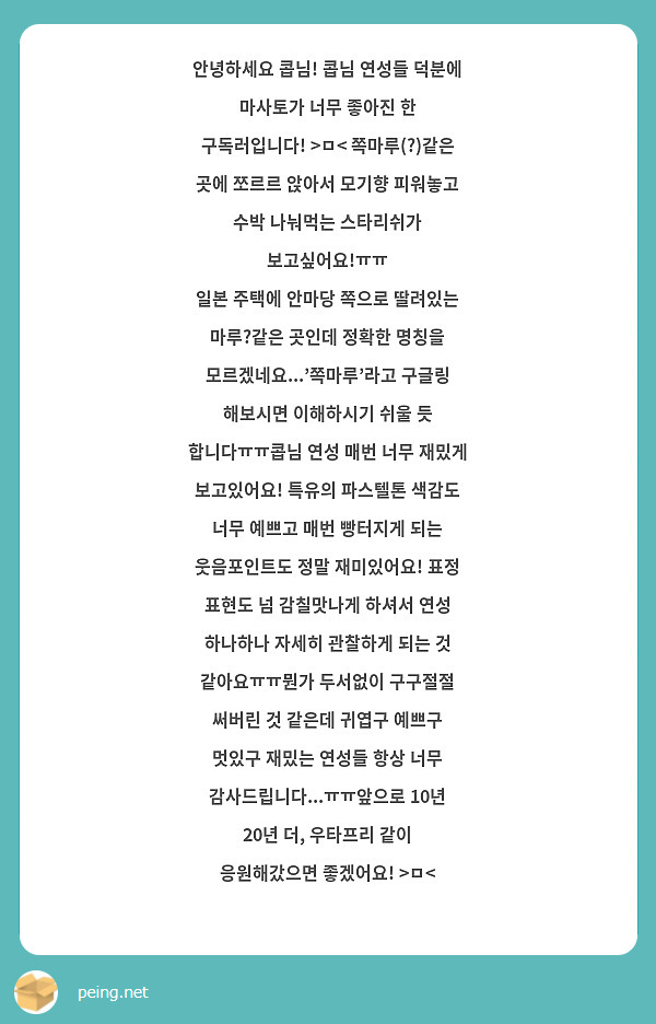 안녕하세요 콥님! 콥님 연성들 덕분에 마사토가 너무 좋아진 한 구독러입니다! >ㅁ< 쪽마루(?)같은 곳에 쪼르르 앉아서 모기향 피워놓고 수박 나눠먹는 스타리쉬가 보고싶어요!ㅠㅠ
일본 주택에 안마당 쪽으로 딸려있는 마루?같은 곳인데 정확한 명칭을 모르겠네요...'쪽마루'라고 구글링 해보시면 이해하시기 쉬울 듯 합니다ㅠㅠ콥님 연성 매번 너무 재밌게 보고있어요! 특유의 파스텔톤 색감도 너무 예쁘고 매번 빵터지게 되는 웃음포인트도 정말 재미있어요! 표정 표현도 넘 감칠맛나게 하셔서 연성 하나하나 자세히 관찰하게 되는 것 같아요ㅠㅠ뭔가 두서없이 구구절절 써버린 것 같은데 귀엽구 예쁘구 멋있구 재밌는 연성들 항상 너무 감사드립니다...ㅠㅠ앞으로 10년 20년 더, 우타프리 같이 응원해갔으면 좋겠어요! >ㅁ<