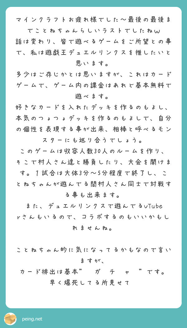 マインクラフトお疲れ様でした～最後の最後までことねちゃんらしいラストでしたねｗ
話は変わり、皆で遊べるゲームをご所望との事で、私は遊戯王デュエルリンクスを推したいと思います。
多少はご存じかとは思いますが、これはカードゲームで、ゲーム内の課金はあれど基本無料で遊べます。
好きなカードを入れたデッキを作るのもよし、本気のつょつょデッキを作るのもよしで、自分の個性を表現する事が出来、相棒と呼べるモンスターにも巡り合うでしょう。
このゲームは収容人数30人のルームを作り、そこで村人さん達と勝負したり、大会を開けます。１試合は大体3分～5分程度で終了し、ことねちゃんが遊んでる間村人さん同士で対戦する事も出来ます。
また、デュエルリンクスで遊んでるVTuberさんもいるので、コラボするのもいいかもしれませんね。

ことねちゃん的に気になってるかもなので言いますが、
カード排出は基本"　ガ　チ　ャ　"です。
早く爆死してる所見せて❤