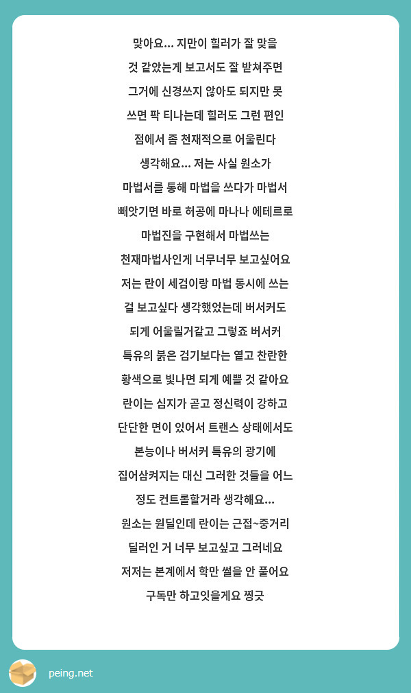 맞아요... 지만이 힐러가 잘 맞을 것 같았는게 보고서도 잘 받쳐주면 그거에 신경쓰지 않아도 되지만 못 쓰면 팍 티나는데 힐러도 그런 편인 점에서 좀 천재적으로 어울린다 생각해요... 저는 사실 원소가 마법서를 통해 마법을 쓰다가 마법서 빼앗기면 바로 허공에 마나나 에테르로 마법진을 구현해서 마법쓰는 천재마법사인게 너무너무 보고싶어요 저는 란이 세검이랑 마법 동시에 쓰는 걸 보고싶다 생각했었는데 버서커도 되게 어울릴거같고 그렇죠 버서커 특유의 붉은 검기보다는 옅고 찬란한 황색으로 빛나면 되게 예쁠 것 같아요 란이는 심지가 곧고 정신력이 강하고 단단한 면이 있어서 트랜스 상태에서도 본능이나 버서커 특유의 광기에 집어삼켜지는 대신 그러한 것들을 어느 정도 컨트롤할거라 생각해요... 원소는 원딜인데 란이는 근접~중거리 딜러인 거 너무 보고싶고 그러네요 저저는 본계에서 학만 썰을 안 풀어요 구독만 하고잇을게요 찡긋