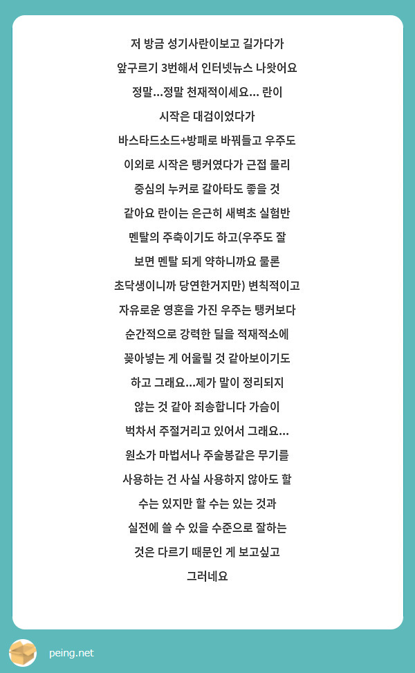 저 방금 성기사란이보고 길가다가 앞구르기 3번해서 인터넷뉴스 나왓어요 정말...정말 천재적이세요... 란이 시작은 대검이었다가 바스타드소드+방패로 바꿔들고 우주도 이외로 시작은 탱커였다가 근접 물리 중심의 누커로 갈아타도 좋을 것 같아요 란이는 은근히 새벽초 실험반 멘탈의 주축이기도 하고(우주도 잘 보면 멘탈 되게 약하니까요 물론 초닥생이니까 당연한거지만) 변칙적이고 자유로운 영혼을 가진 우주는 탱커보다 순간적으로 강력한 딜을 적재적소에 꽂아넣는 게 어울릴 것 같아보이기도 하고 그래요...제가 말이 정리되지 않는 것 같아 죄송합니다 가슴이 벅차서 주절거리고 있어서 그래요... 원소가 마법서나 주술봉같은 무기를 사용하는 건 사실 사용하지 않아도 할 수는 있지만 할 수는 있는 것과 실전에 쓸 수 있을 수준으로 잘하는 것은 다르기 때문인 게 보고싶고 그러네요