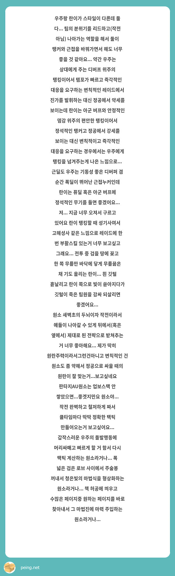 우주랑 란이가 스타일이 다른데 둘 다... 팀의 분위기를 리드하고(작전 아님) 나아가는 역할을 해서 둘이 탱커와 근접을 바꿔가면서 해도 너무 좋을 것 같아요... 약간 우주는 상대에게 주는 디버프 위주의 탱킹이어서 템포가 빠르고 즉각적인 대응을 요구하는 변칙적인 레이드에서 진가를 발휘하는 대신 정공에서 약세를 보이는데 란이는 아군 버프와 안정적인 뎀감 위주의 편안한 탱킹이어서 정석적인 탱커고 정공에서 강세를 보이는 대신 변칙적이고 즉각적인 대응을 요구하는 경우에서는 우주에게 탱킹을 넘겨주는게 나은 느낌으로... 근딜도 우주는 기동성 좋은 디버퍼 겸 순간 폭딜이 뛰어난 근접누커인데 란이는 퓨딜 혹은 아군 버프에 정석적인 무기를 들면 좋겠어요...
저... 지금 너무 오져서 구르고 있어요 란이 탱킹할 때 성기사여서 고해성사 같은 느낌으로 레이드에 한 번 부활스킬 있는거 너무 보고싶고 그래요... 전투 중 검을 땅에 꽂고 한 쪽 무릎만 바닥에 닿게 무릎꿇은 채 기도 올리는 란이... 흰 깃털 흩날리고 란이 쪽으로 빛이 쏟아지다가 깃털이 죽은 팀원을 감싸 되살리면 좋겠어요...
원소 새벽초의 두뇌이자 작전이라서 애들이 나아갈 수 있게 뒤에서(혹은 옆에서) 제대로 된 전략으로 받쳐추는 거 너무 좋아해요... 제가 딱히 원란주력이라서그런건아니고 변칙적인 건 원소도 좀 약해서 정공으로 싸울 때의 원란이 잘 맞는거...보고싶네요 판타지AU원소는 업보스택 안 쌓았으면...좋겟지만요 원소야... 작전 완벽하고 철저하게 짜서 쿨타임마다 딱딱 정확한 택틱 만들어오는거 보고싶어요... 갑작스러운 우주의 돌발행동에 머리싸매고 빠르게 할 거 함서 다시 택틱 계산하는 원소라거나... 폭 넓은 검은 로브 사이에서 주술봉 꺼내서 청은빛의 마법식을 형상화하는 원소라거나... 책 허공에 띄우고 수많은 페이지중 원하는 페이지를 바로 찾아내서 그 마법진에 마력 주입하는 원소라거나...