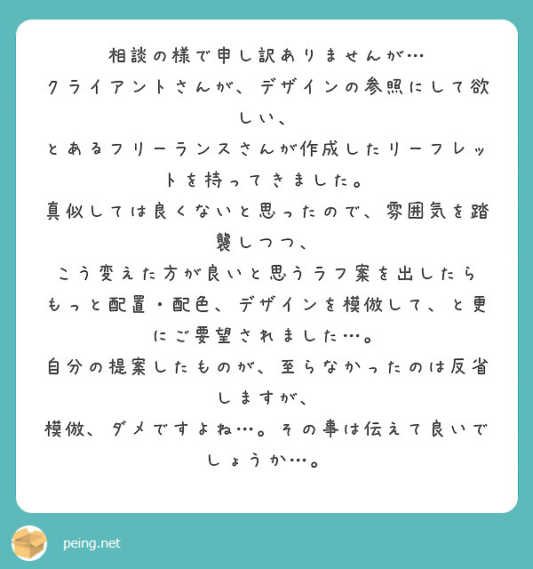 相談の様で申し訳ありませんが…
クライアントさんが、デザインの参照にして欲しい、
とあるフリーランスさんが作成したリーフレットを持ってきました。
真似しては良くないと思ったので、雰囲気を踏襲しつつ、
こう変えた方が良いと思うラフ案を出したら
もっと配置・配色、デザインを模倣して、と更にご要望されました…。
自分の提案したものが、至らなかったのは反省しますが、
模倣、ダメですよね…。その事は伝えて良いでしょうか…。