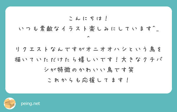 こんにちは！
いつも素敵なイラスト楽しみにしています^_^
リクエストなんですがオニオオハシという鳥を描いていただけたら嬉しいです！大きなクチバシが特徴のかわいい鳥です笑
これからも応援してます！
