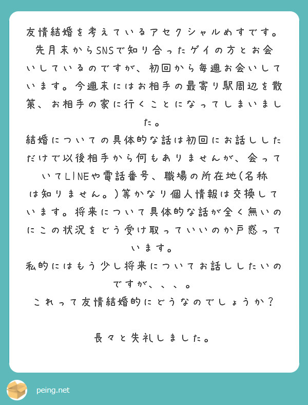 友情結婚を考えているアセクシャルめすです。
先月末からSNSで知り合ったゲイの方とお会いしているのですが、初回から毎週お会いしています。今週末にはお相手の最寄り駅周辺を散策、お相手の家に行くことになってしまいました。
結婚についての具体的な話は初回にお話ししただけで以後相手から何もありませんが、会っていてLINEや電話番号、職場の所在地(名称は知りません。)等かなり個人情報は交換しています。将来について具体的な話が全く無いのにこの状況をどう受け取っていいのか戸惑っています。
私的にはもう少し将来についてお話ししたいのですが、、、。
これって友情結婚的にどうなのでしょうか？

長々と失礼しました。
