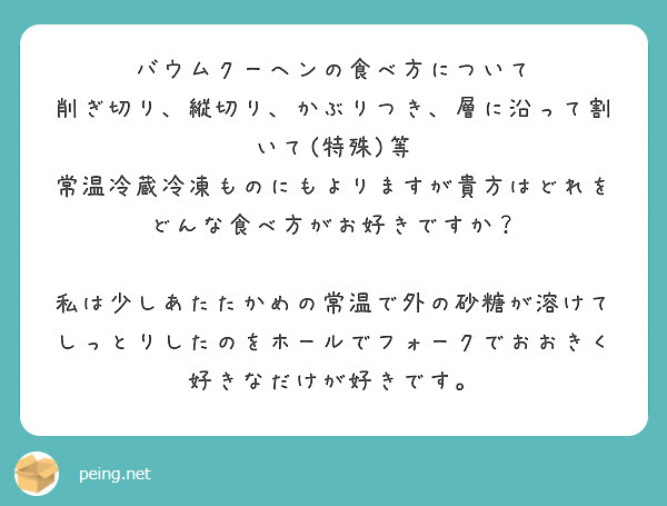 バウムクーヘンの食べ方について
削ぎ切り、縦切り、かぶりつき、層に沿って割いて(特殊)等
常温冷蔵冷凍ものにもよりますが貴方はどれを
どんな食べ方がお好きですか？

私は少しあたたかめの常温で外の砂糖が溶けてしっとりしたのをホールでフォークでおおきく好きなだけが好きです。