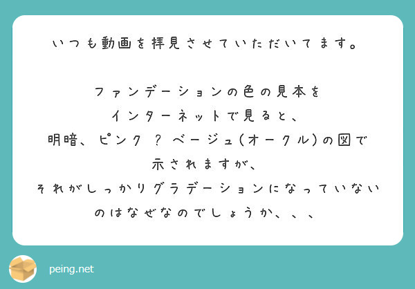 いつも動画を拝見させていただいてます ファンデーションの色の見本を インターネットで見ると Peing 質問箱