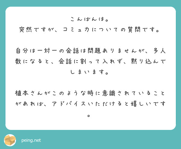 こんばんは。
突然ですが、コミュ力についての質問です。

自分は一対一の会話は問題ありませんが、多人数になると、会話に割って入れず、黙り込んでしまいます。

植本さんがこのような時に意識されていることがあれば、アドバイスいただけると嬉しいです。