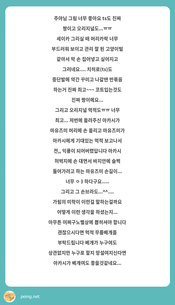 주야님 그림 너무 좋아요 ts도 진짜 짱이고 오리지널도...ㅠㅠ 
세이카 그리실 때 머리카락 너무 부드러워 보이고 관리 잘 된 고양이털 같아서 막 손 집어넣고 싶어지고 그러네요.... 치히로(ts)도 중단발에 약간 꾸미고 나갈땐 반묶음 하는거 진짜 최고~~~ 코트입는것도 진짜 짱이에요...
그리고 오리지널 먹적도ㅠㅠ 너무 최고... 저번에 올려주신 아카시가 마유즈미 머리에 손 올리고 마유즈미가 아카시에게 기대있는 먹적 보고나서 전,, 익룡이 되어버렸답니다 아카시 허벅지에 손 대면서 바지안에 슬쩍 들어가려고 하는 마유즈미 손길이... 너무 ㅇㅑ하다구요.....
그리고 그 손브라도...^^.... 가림의 미학이 이런걸 말하는걸까요 어떻게 이런 생각을 하셨는지... 아무튼 어쩌구노벨상에 뽑히셔야 합니다
괜찮으시다면 먹적 무릎베개를 부탁드립니다 베개가 누구여도 상관없지만 누구로 할지 망설여지신다면 아카시가 베개여도 좋을것같네요...