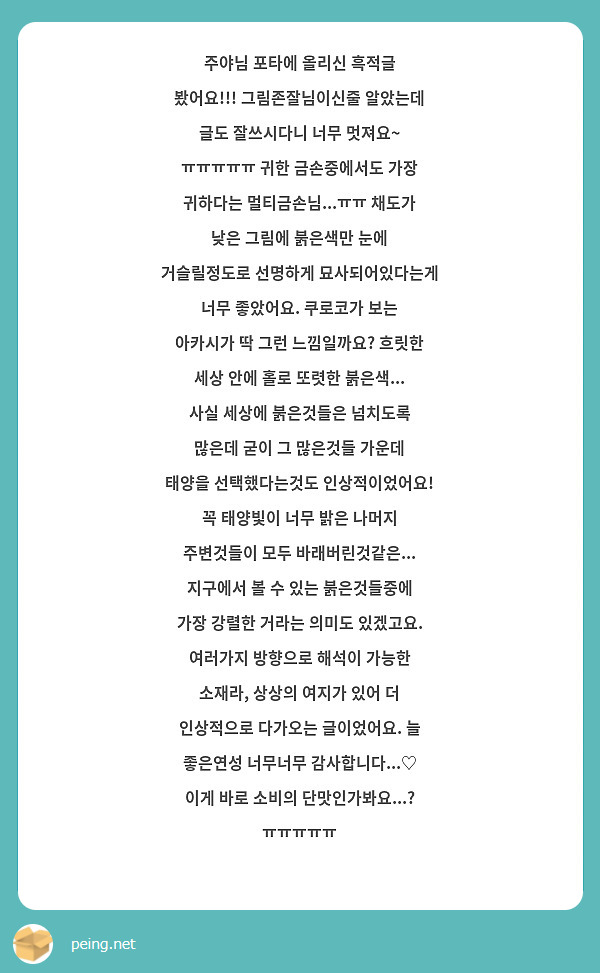 주야님 포타에 올리신 흑적글 봤어요!!! 그림존잘님이신줄 알았는데 글도 잘쓰시다니 너무 멋져요~ ㅠㅠㅠㅠㅠ 귀한 금손중에서도 가장 귀하다는 멀티금손님...ㅠㅠ 채도가 낮은 그림에 붉은색만 눈에 거슬릴정도로 선명하게 묘사되어있다는게 너무 좋았어요. 쿠로코가 보는 아카시가 딱 그런 느낌일까요? 흐릿한 세상 안에 홀로 또렷한 붉은색... 사실 세상에 붉은것들은 넘치도록 많은데 굳이 그 많은것들 가운데 태양을 선택했다는것도 인상적이었어요! 꼭 태양빛이 너무 밝은 나머지 주변것들이 모두 바래버린것같은... 지구에서 볼 수 있는 붉은것들중에 가장 강렬한 거라는 의미도 있겠고요. 여러가지 방향으로 해석이 가능한 소재라, 상상의 여지가 있어 더 인상적으로 다가오는 글이었어요. 늘 좋은연성 너무너무 감사합니다...♡ 이게 바로 소비의 단맛인가봐요...? ㅠㅠㅠㅠㅠ