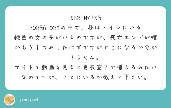 SHRINKING PURGATORYの中で、昼はトイレにいる緑色の女の子がいるのですが、死亡エンドが確かもう１つあったはずですがどこになるか分かりません。
サイトで動画を見ると更衣室？で捕まるみたいなのですが、ことにいるか教えて下さい。