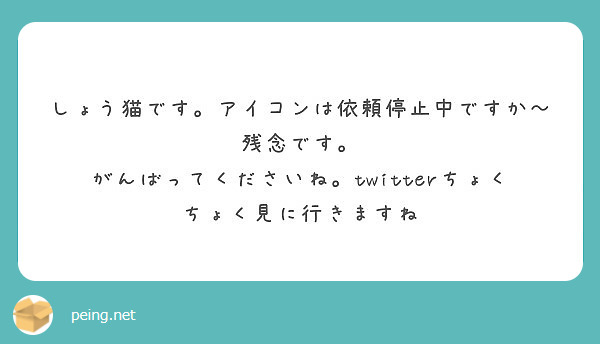 しょう猫です。アイコンは依頼停止中ですか～残念です。
がんばってくださいね。twitterちょくちょく見に行きますね