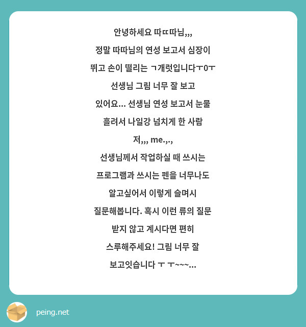 안녕하세요 따ㄸ따님,,,
정말 따따님의 연성 보고서 심장이 뛰고 손이 떨리는 ㄱ개럿입니다ㅜ0ㅜ
선생님 그림 너무 잘 보고 있어요... 선생님 연성 보고서 눈물 흘려서 나일강 넘치게 한 사람 저,,, me.,., 
선생님께서 작업하실 때 쓰시는 프로그램과 쓰시는 펜을 너무나도 알고싶어서 이렇게 슬며시 질문해봅니다. 혹시 이런 류의 질문 받지 않고 계시다면 편히 스루해주세요! 그림 너무 잘 보고잇습니다 ㅜ ㅜ~~~...
