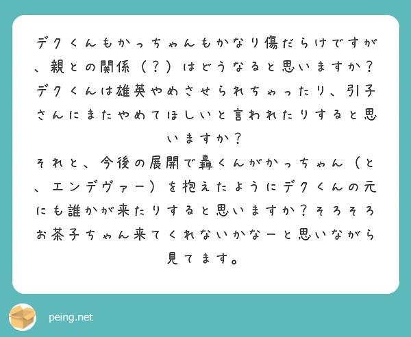 デクくんもかっちゃんもかなり傷だらけですが、親との関係（？）はどうなると思いますか？デクくんは雄英やめさせられちゃったり、引子さんにまたやめてほしいと言われたりすると思いますか？
それと、今後の展開で轟くんがかっちゃん（と、エンデヴァー）を抱えたようにデクくんの元にも誰かが来たりすると思いますか？そろそろお茶子ちゃん来てくれないかなーと思いながら見てます。