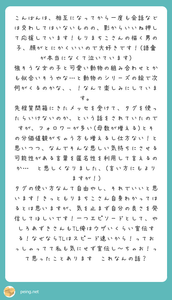 こんばんは、相互になってから一度も会話などは交わしてはいないものの、影からいいね押して応援しています！もりまちこさんの描く男の子、顔がとにかくいいので大好きです！(語彙が本当になくて泣いています)
強そうな女の子と可愛い動物の組み合わせとかも似合いそうやな…と動物のシリーズの絵で次何がくるのかな、、！なんて楽しみにしています。
先程質問箱にきたメッセを受けて、タグを使ったらいけないのか、という話をされていたのですが、フォロワーが多い(母数が増える)とその分価値観がちゃう方も増えるし仕方ない！と思いつつ、なんでそんな悲しい気持ちにさせる可能性がある言葉を匿名性を利用して言えるのか…😭と悲しくなりました、(言い方にもよりますが！)
タグの使い方なんて自由やし、それでいいと思います！きっともりまちこさん自身わかってはるとは思いますが、気を止まず自分の良さを発信してほしいです！一つエピソードとして、やしろあずきさんもTL俺はウザいくらい宣伝する！なぜならTLはスピード速いから！っておっしゃってて私も気にせず宣伝し〜ちゃお！って思ったことあります😉これなんの話？