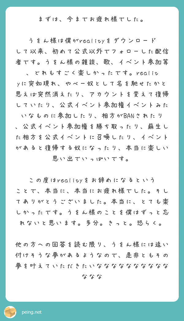 まずは、今までお疲れ様でした。

うをん様は僕がrealityをダウンロードして以来、初めて公式以外でフォローした配信者です。うをん様の雑談、歌、イベント参加等、どれもすごく楽しかったです。realityに突如現れ、やべー奴として名を馳せたかと思えば突然消えたり、アカウントを変えて復帰していたり、公式イベント参加権イベントみたいなものに参加したり、相方がBANされたり、公式イベント参加権を勝ち取ったり、蘇生した相方を公式イベントに召喚したり、イベントがあると復帰する奴になったり、本当に楽しい思い出でいっぱいです。

この度はrealityをお辞めになるということで、本当に、本当にお疲れ様でした。そしてありがとうございました。本当に、とても楽しかったです。うをん様のことを僕はずっと忘れないと思います。多分。きっと。恐らく。

他の方への回答を読む限り、うをん様には追い付けそうな夢があるようなので、是非ともその夢を叶えていただきたいななななななななななななな