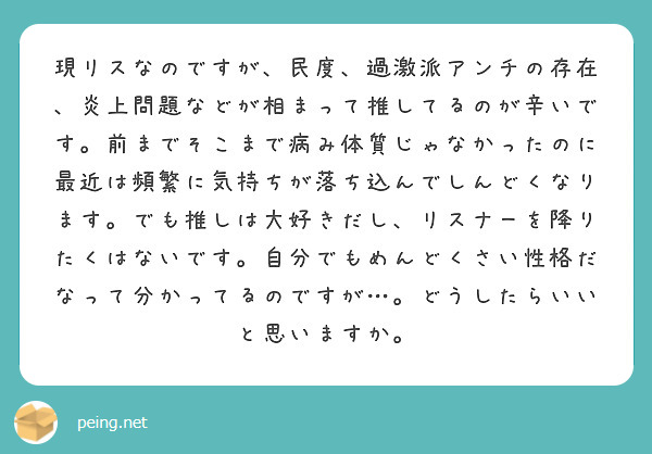 現リスなのですが、民度、過激派アンチの存在、炎上問題などが相まって推してるのが辛いです。前までそこまで病み体質じゃなかったのに最近は頻繁に気持ちが落ち込んでしんどくなります。でも推しは大好きだし、リスナーを降りたくはないです。自分でもめんどくさい性格だなって分かってるのですが…。どうしたらいいと思いますか。