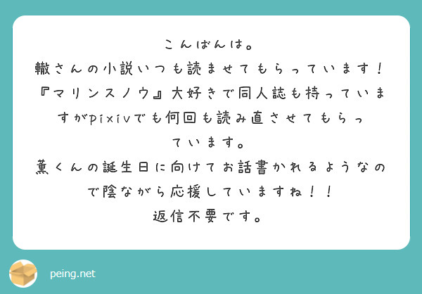 こんばんは。
轍さんの小説いつも読ませてもらっています！
『マリンスノウ』大好きで同人誌も持っていますがpixivでも何回も読み直させてもらっています。
薫くんの誕生日に向けてお話書かれるようなので陰ながら応援していますね！！
返信不要です。