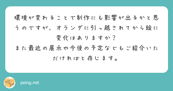 環境が変わることで制作にも影響が出るかと思うのですが、オランダに引っ越されてから絵に変化はありますか？
また最近の展示や今後の予定などもご紹介いただければと存じます。