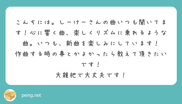 こんちには。しーけーさんの曲いつも聞いてます！心に響く曲、楽しくリズムに乗れるような曲。いつも、新曲を楽しみにしています！
作曲する時の事とかよかったら教えて頂きたいです！
大雑把で大丈夫です！
