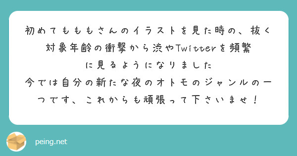 初めてもももさんのイラストを見た時の、抜く対象年齢の衝撃から渋やTwitterを頻繁に見るようになりました
今では自分の新たな夜のオトモのジャンルの一つです、これからも頑張って下さいませ！