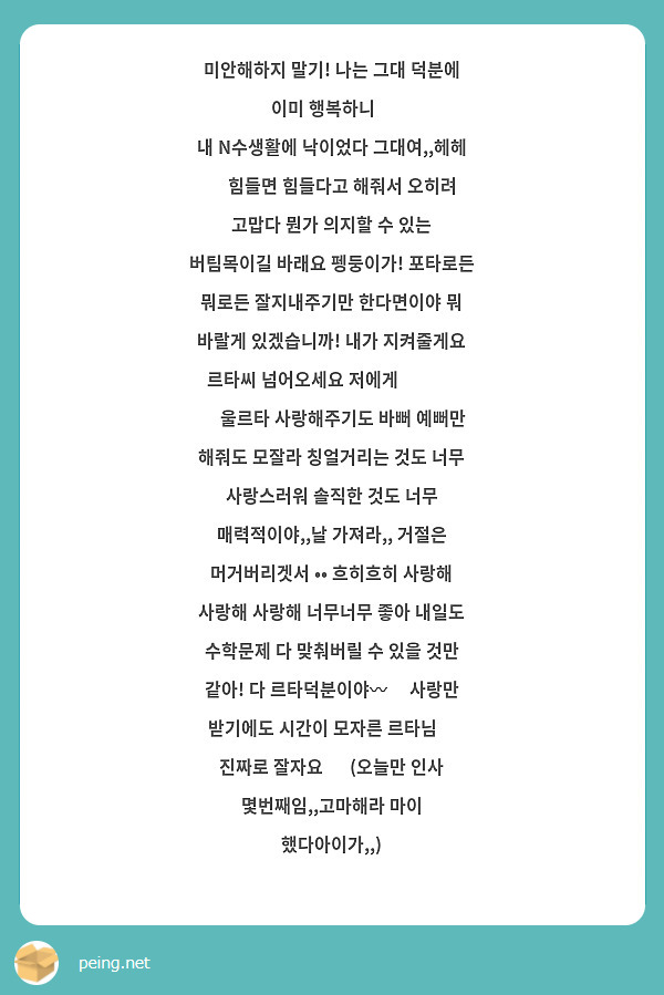 미안해하지 말기! 나는 그대 덕분에 이미 행복하니😊
내 N수생활에 낙이었다 그대여,,헤헤 🧡 힘들면 힘들다고 해줘서 오히려 고맙다 뭔가 의지할 수 있는 버팀목이길 바래요 펭둥이가! 포타로든 뭐로든 잘지내주기만 한다면이야 뭐 바랄게 있겠습니까! 내가 지켜줄게요 르타씨 넘어오세요 저에게 🤓🤛🏻 
💙 울르타 사랑해주기도 바뻐 예뻐만 해줘도 모잘라 칭얼거리는 것도 너무 사랑스러워 솔직한 것도 너무 매력적이야,,날 가져라,, 거절은 머거버리겟서 •• 흐히흐히 사랑해 사랑해 사랑해 너무너무 좋아 내일도 수학문제 다 맞춰버릴 수 있을 것만 같아! 다 르타덕분이야〰️ 사랑만 받기에도 시간이 모자른 르타님🥰 진짜로 잘자요 🌙 (오늘만 인사 몇번째임,,고마해라 마이 했다아이가,,)