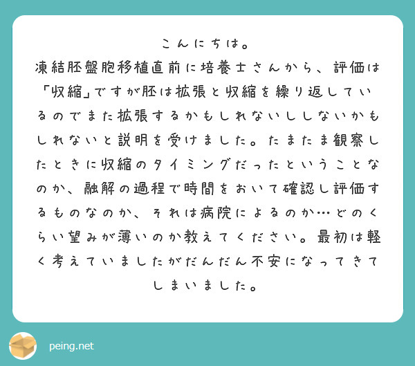 こんにちは。
凍結胚盤胞移植直前に培養士さんから、評価は｢収縮｣ですが胚は拡張と収縮を繰り返しているのでまた拡張するかもしれないししないかもしれないと説明を受けました。たまたま観察したときに収縮のタイミングだったということなのか、融解の過程で時間をおいて確認し評価するものなのか、それは病院によるのか…どのくらい望みが薄いのか教えてください。最初は軽く考えていましたがだんだん不安になってきてしまいました。