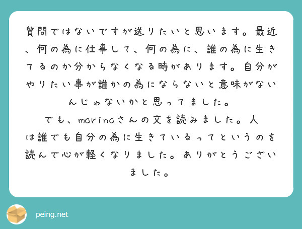 質問ではないですが送りたいと思います。最近、何の為に仕事して、何の為に、誰の為に生きてるのか分からなくなる時があります。自分がやりたい事が誰かの為にならないと意味がないんじゃないかと思ってました。
でも、marinaさんの文を読みました。人は誰でも自分の為に生きているってというのを読んで心が軽くなりました。ありがとうございました。