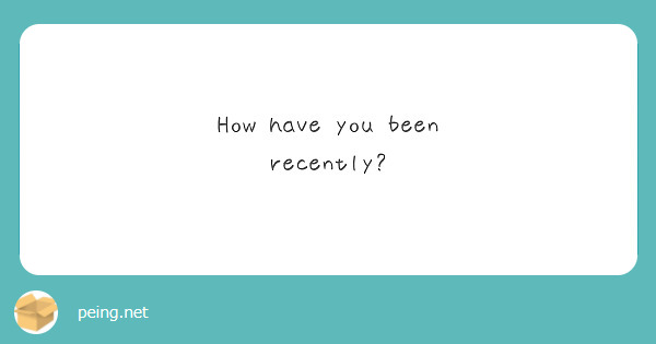 How have you been recently?