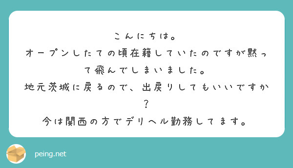 こんにちは。
オープンしたての頃在籍していたのですが黙って飛んでしまいました。
地元茨城に戻るので、出戻りしてもいいですか？
今は関西の方でデリヘル勤務してます。