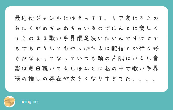 最近他ジャンルにはまってて、リア友にそこのおたくがめちゃめちゃいるのでほんとに楽しくてこのまま歌い手界隈足洗いたいんですけどでもでもどうしてもやっぱたまに配信とか行く好きだなぁってなっていつも頭の片隅にいるし音楽は毎日聴いてるしほんとに私の中で歌い手界隈の推しの存在が大きくなりすぎてた、、、、