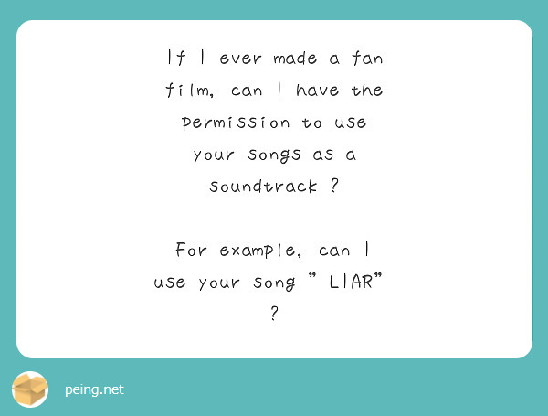 If I ever made a fan film, can I have the permission to use your songs as a soundtrack ?

For example, can I use your song "LIAR" ?