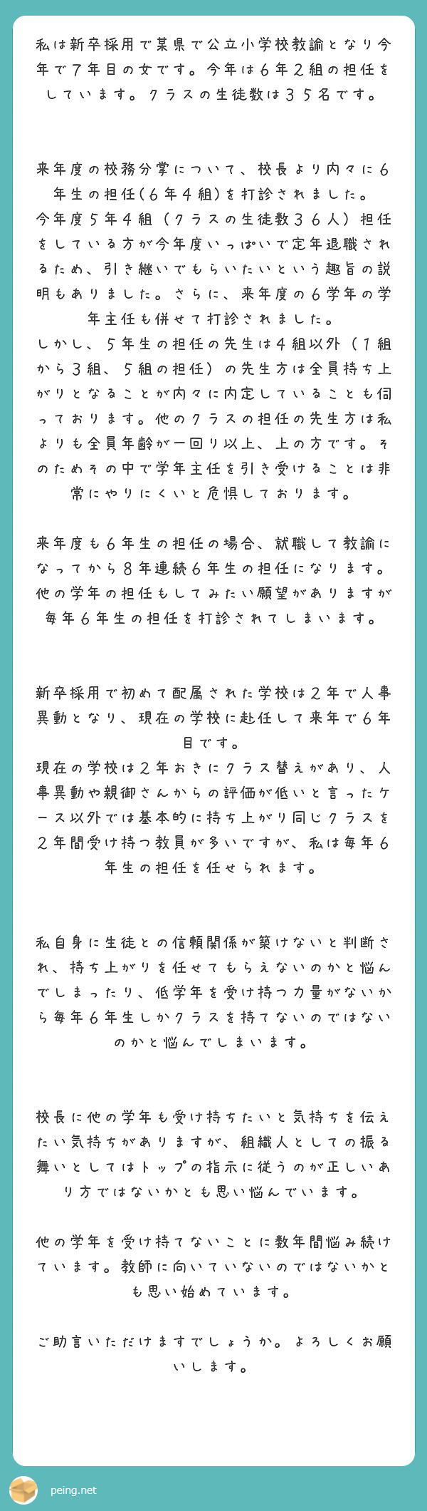 私は新卒採用で某県で公立小学校教諭となり今年で７年目の女です。今年は６年２組の担任をしています。クラスの生徒数は３５名です。


来年度の校務分掌について、校長より内々に６年生の担任(６年４組)を打診されました。
今年度５年４組（クラスの生徒数３６人）担任をしている方が今年度いっぱいで定年退職されるため、引き継いでもらいたいという趣旨の説明もありました。さらに、来年度の６学年の学年主任も併せて打診されました。
しかし、５年生の担任の先生は４組以外（１組から３組、５組の担任）の先生方は全員持ち上がりとなることが内々に内定していることも伺っております。他のクラスの担任の先生方は私よりも全員年齢が一回り以上、上の方です。そのためその中で学年主任を引き受けることは非常にやりにくいと危惧しております。

来年度も６年生の担任の場合、就職して教諭になってから８年連続６年生の担任になります。
他の学年の担任もしてみたい願望がありますが毎年６年生の担任を打診されてしまいます。


新卒採用で初めて配属された学校は２年で人事異動となり、現在の学校に赴任して来年で６年目です。
現在の学校は２年おきにクラス替えがあり、人事異動や親御さんからの評価が低いと言ったケース以外では基本的に持ち上がり同じクラスを２年間受け持つ教員が多いですが、私は毎年６年生の担任を任せられます。


私自身に生徒との信頼関係が築けないと判断され、持ち上がりを任せてもらえないのかと悩んでしまったり、低学年を受け持つ力量がないから毎年６年生しかクラスを持てないのではないのかと悩んでしまいます。


校長に他の学年も受け持ちたいと気持ちを伝えたい気持ちがありますが、組織人としての振る舞いとしてはトップの指示に従うのが正しいあり方ではないかとも思い悩んでいます。

他の学年を受け持てないことに数年間悩み続けています。教師に向いていないのではないかとも思い始めています。

ご助言いただけますでしょうか。よろしくお願いします。
