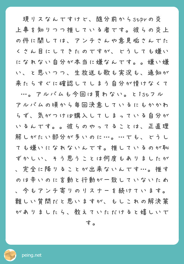 現リスなんですけど、随分前からstprの炎上事を知りつつ推している者です。彼らの炎上の件に関しては、アンチさんや意見垢さんでたくさん目にしてきたのですが、どうしても嫌いになれない自分が本当に嫌なんです。。嫌い嫌い、と思いつつ、生放送も歌も実況も、通知が来たらすぐに確認してしまう自分が情けなくて…。アルバムも今回は買わない。と1stフルアルバムの頃から毎回決意しているにもかかわらず、気がつけば購入してしまっている自分がいるんです。。彼らのやってることは、正直理解しがたい部分が多いのに…。…でも、どうしても嫌いになれないんです。推しているのが恥ずかしい、そう思うことは何度もありましたが、完全に降りることが出来ないんです…。推すのは辛いのに言動と行動が一致していないため、今もアンチ寄りのリスナーを続けています。難しい質問だと思いますが、もしこれの解決策がありましたら、教えていただけると嬉しいです。