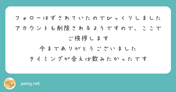 フォローはずされていたのでびっくりしました
アカウントも削除されるようですので、ここでご挨拶します
今までありがとうございました
タイミングが合えば飲みたかったです