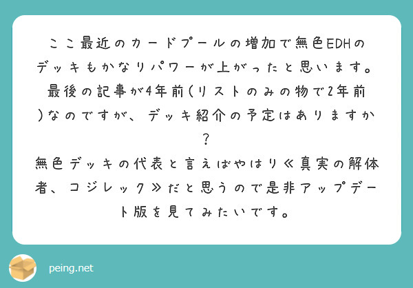ここ最近のカードプールの増加で無色EDHのデッキもかなりパワーが上がったと思います。最後の記事が4年前(リストのみの物で2年前)なのですが、デッキ紹介の予定はありますか？
無色デッキの代表と言えばやはり≪真実の解体者、コジレック≫だと思うので是非アップデート版を見てみたいです。