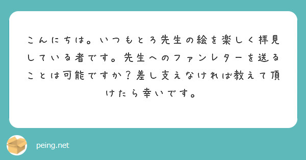 こんにちは。いつもとろ先生の絵を楽しく拝見している者です。先生へのファンレターを送ることは可能ですか？差し支えなければ教えて頂けたら幸いです。
