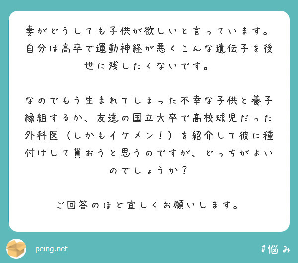 妻がどうしても子供が欲しいと言っています。
自分は高卒で運動神経が悪くこんな遺伝子を後世に残したくないです。

なのでもう生まれてしまった不幸な子供と養子縁組するか、友達の国立大卒で高校球児だった外科医（しかもイケメン！）を紹介して彼に種付けして貰おうと思うのですが、どっちがよいのでしょうか？

ご回答のほど宜しくお願いします。