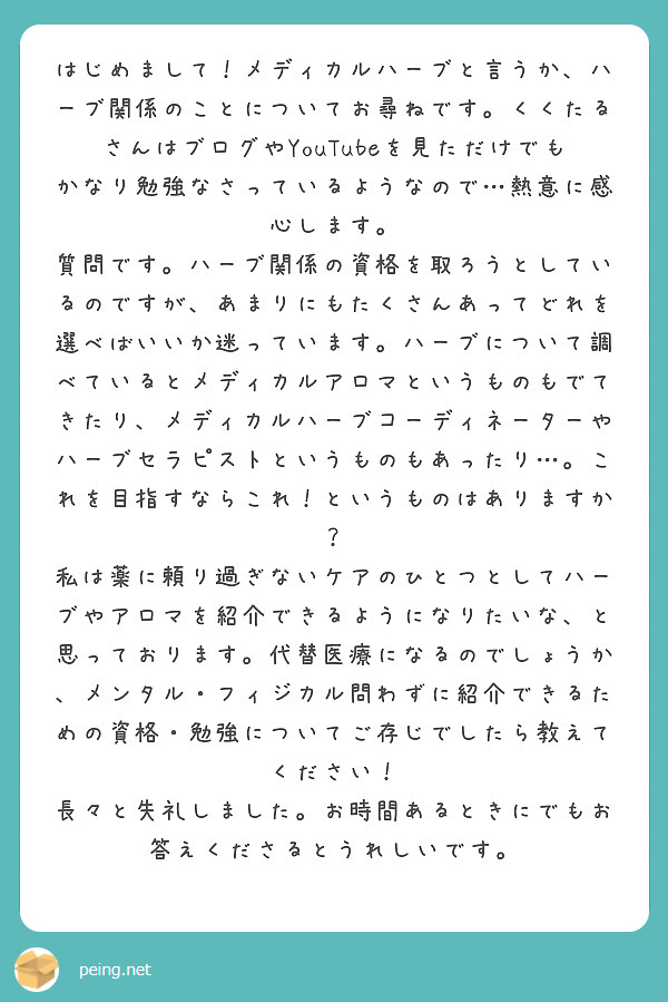 はじめまして！メディカルハーブと言うか、ハーブ関係のことについてお尋ねです。くくたるさんはブログやYouTubeを見ただけでもかなり勉強なさっているようなので…熱意に感心します。
質問です。ハーブ関係の資格を取ろうとしているのですが、あまりにもたくさんあってどれを選べばいいか迷っています。ハーブについて調べているとメディカルアロマというものもでてきたり、メディカルハーブコーディネーターやハーブセラピストというものもあったり…。これを目指すならこれ！というものはありますか？
私は薬に頼り過ぎないケアのひとつとしてハーブやアロマを紹介できるようになりたいな、と思っております。代替医療になるのでしょうか、メンタル・フィジカル問わずに紹介できるための資格・勉強についてご存じでしたら教えてください！
長々と失礼しました。お時間あるときにでもお答えくださるとうれしいです。